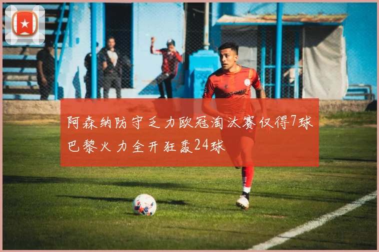 阿森纳防守乏力欧冠淘汰赛仅得7球巴黎火力全开狂轰24球