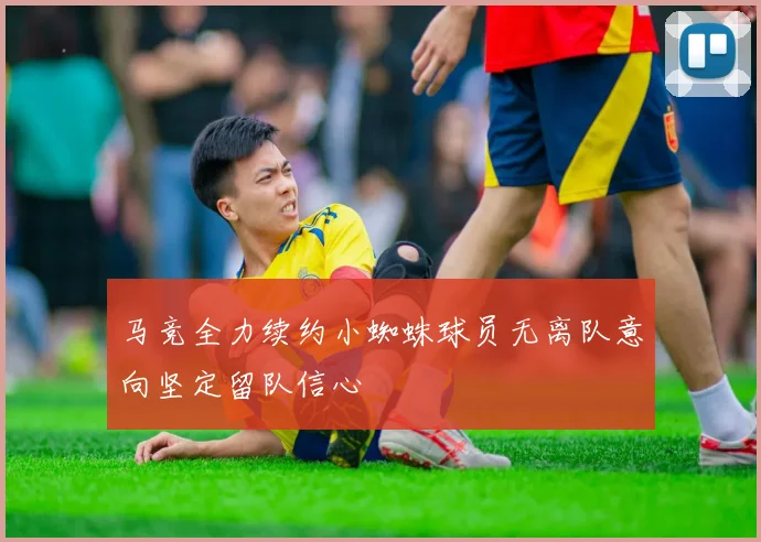 马竞全力续约小蜘蛛球员无离队意向坚定留队信心