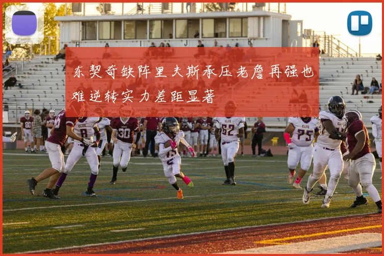 东契奇缺阵里夫斯承压老詹再强也难逆转实力差距显著