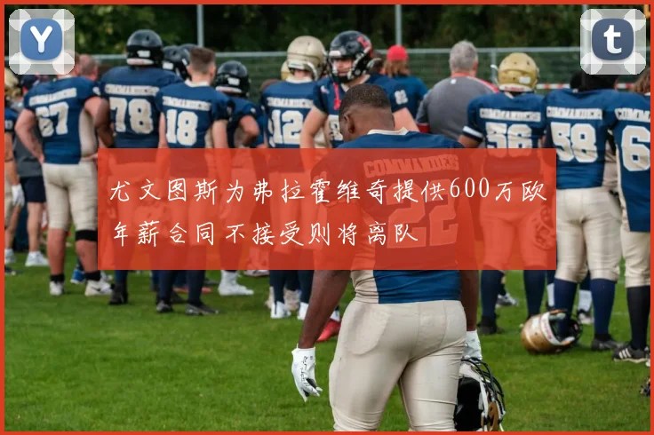 尤文图斯为弗拉霍维奇提供600万欧年薪合同不接受则将离队