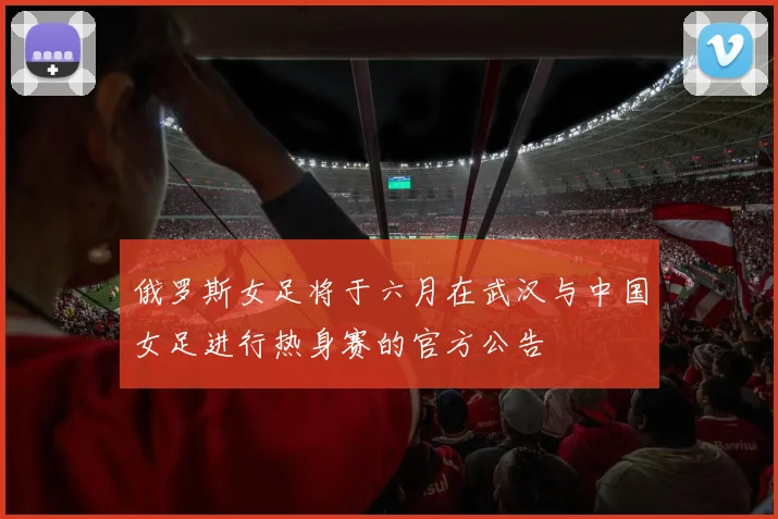 俄罗斯女足将于六月在武汉与中国女足进行热身赛的官方公告