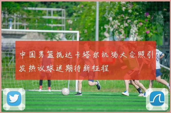 中国男篮抵达卡塔尔机场大合照引发热议球迷期待新征程