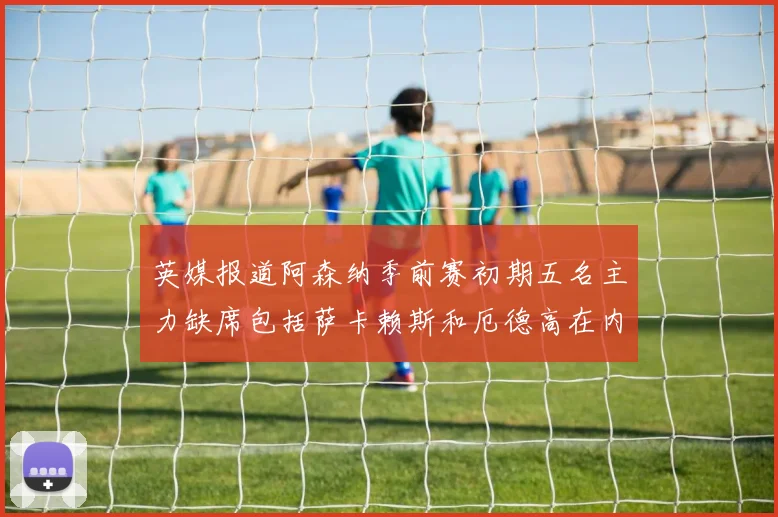英媒报道阿森纳季前赛初期五名主力缺席包括萨卡赖斯和厄德高在内