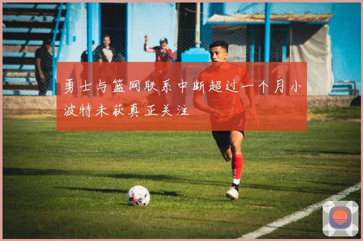 勇士与篮网联系中断超过一个月小波特未获真正关注