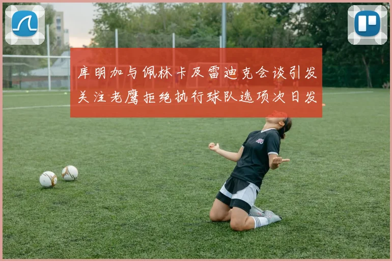 库明加与佩林卡及雷迪克会谈引发关注老鹰拒绝执行球队选项次日发生