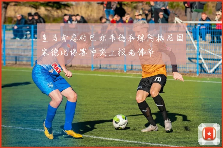 皇马考虑对巴尔韦德和琼阿梅尼国家德比停赛冲突上报老佛爷