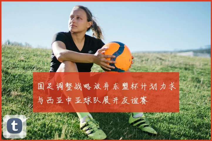 国足调整战略放弃东盟杯计划力求与西亚中亚球队展开友谊赛