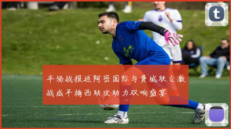 半场战报迈阿密国际与费城联合激战成平梅西助攻助力双响盛宴