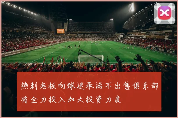 热刺老板向球迷承诺不出售俱乐部将全力投入加大投资力度