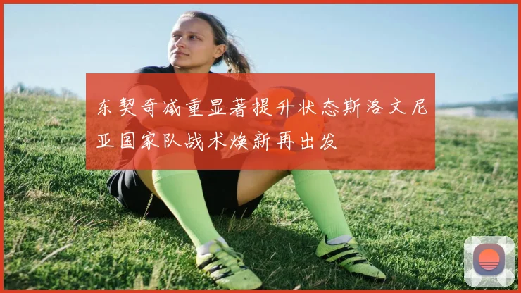 东契奇减重显著提升状态斯洛文尼亚国家队战术焕新再出发