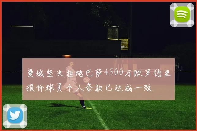 曼城坚决拒绝巴萨4500万欧罗德里报价球员个人条款已达成一致
