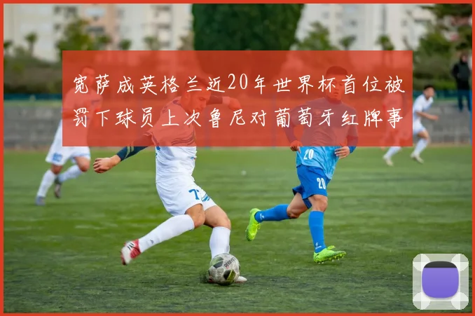 宽萨成英格兰近20年世界杯首位被罚下球员上次鲁尼对葡萄牙红牌事件回顾
