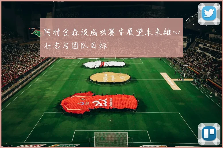 阿特金森谈成功赛季展望未来雄心壮志与团队目标