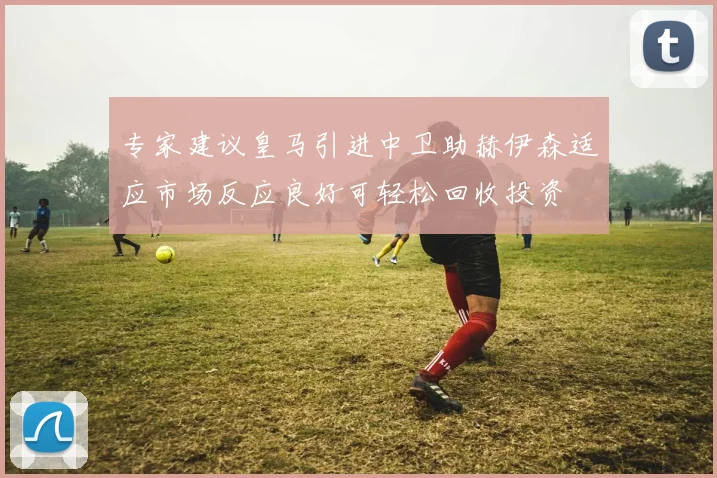 专家建议皇马引进中卫助赫伊森适应市场反应良好可轻松回收投资