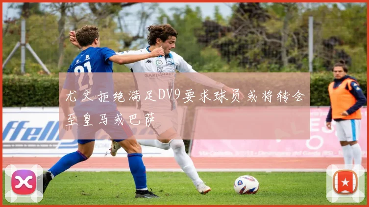 尤文拒绝满足DV9要求球员或将转会至皇马或巴萨