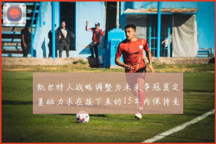 凯尔特人战略调整为未来争冠奠定基础力求在接下来的15年内保持竞争优势