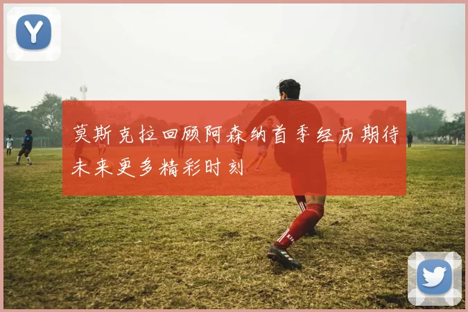莫斯克拉回顾阿森纳首季经历期待未来更多精彩时刻
