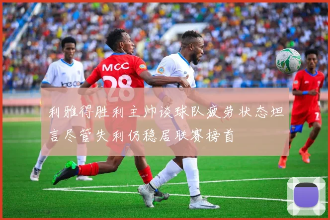 利雅得胜利主帅谈球队疲劳状态坦言尽管失利仍稳居联赛榜首
