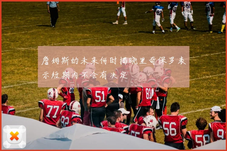 詹姆斯的未来何时揭晓里奇保罗表示短期内不会有决定