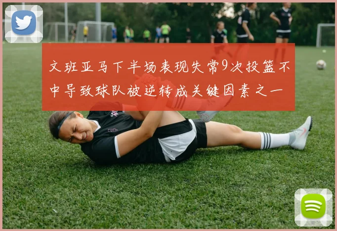 文班亚马下半场表现失常9次投篮不中导致球队被逆转成关键因素之一