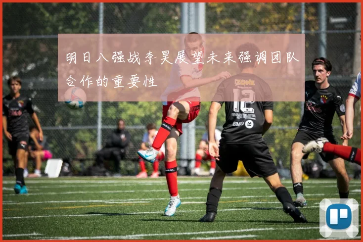 明日八强战李昊展望未来强调团队合作的重要性
