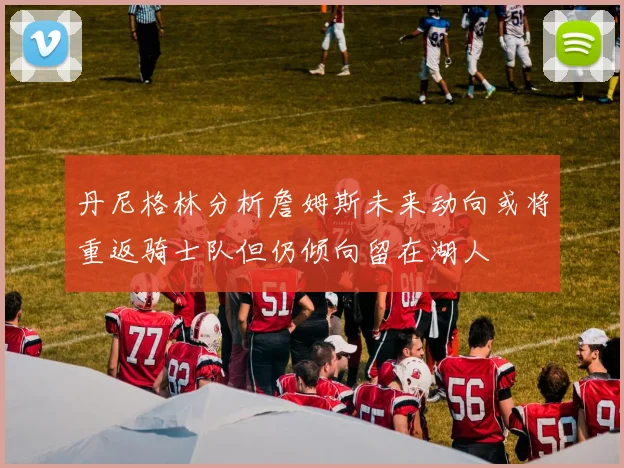 丹尼格林分析詹姆斯未来动向或将重返骑士队但仍倾向留在湖人