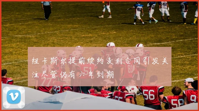 纽卡斯尔提前续约麦利合同引发关注尽管仍有六年到期