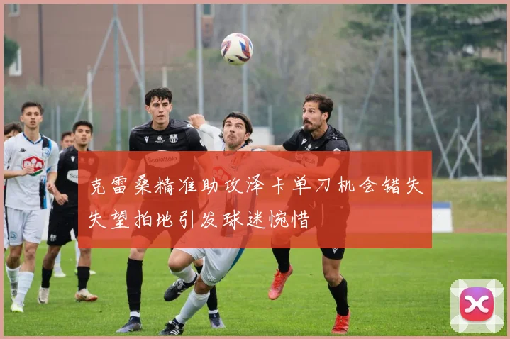 克雷桑精准助攻泽卡单刀机会错失失望拍地引发球迷惋惜